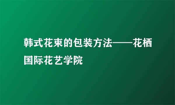 韩式花束的包装方法——花栖国际花艺学院