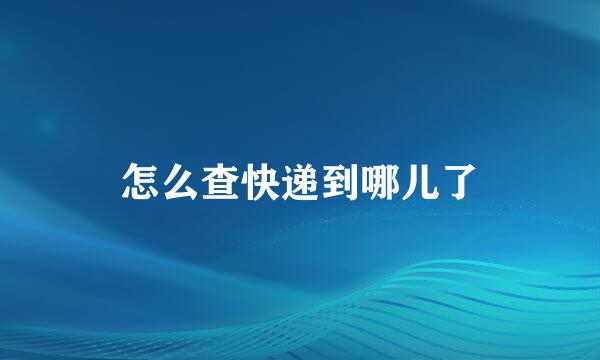 怎么查快递到哪儿了
