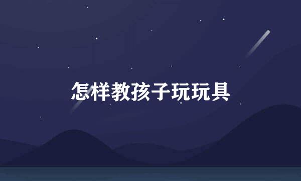 怎样教孩子玩玩具