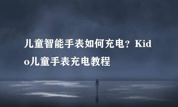儿童智能手表如何充电？Kido儿童手表充电教程