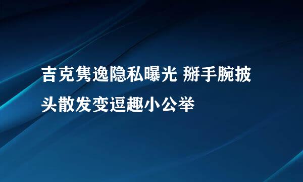 吉克隽逸隐私曝光 掰手腕披头散发变逗趣小公举