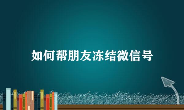 如何帮朋友冻结微信号