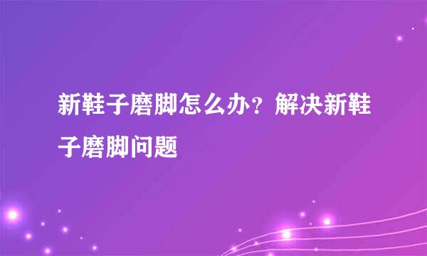新鞋子磨脚怎么办?解决新鞋子磨脚问题