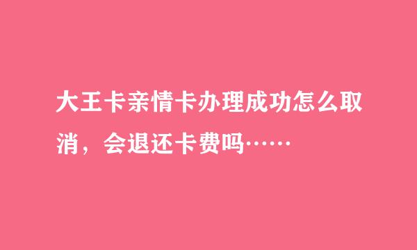 大王卡亲情卡办理成功怎么取消，会退还卡费吗……