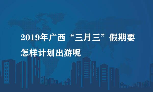 2019年广西“三月三”假期要怎样计划出游呢