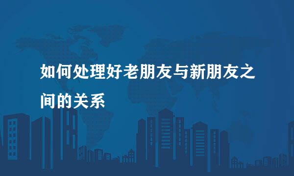 如何处理好老朋友与新朋友之间的关系