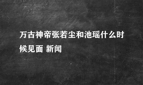 万古神帝张若尘和池瑶什么时候见面 新闻