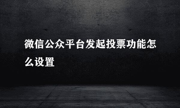 微信公众平台发起投票功能怎么设置