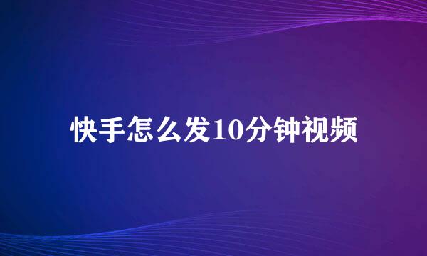 快手怎么发10分钟视频