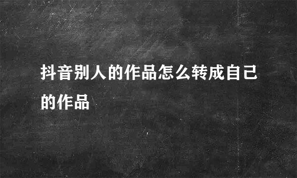 抖音别人的作品怎么转成自己的作品