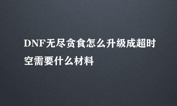 DNF无尽贪食怎么升级成超时空需要什么材料