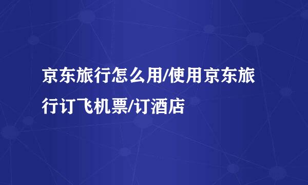 京东旅行怎么用/使用京东旅行订飞机票/订酒店