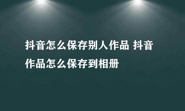 抖音怎么保存别人作品 抖音作品怎么保存到相册