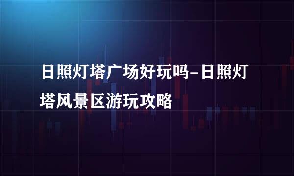 日照灯塔广场好玩吗-日照灯塔风景区游玩攻略