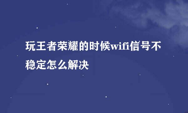 玩王者荣耀的时候wifi信号不稳定怎么解决