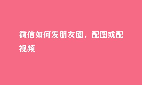 微信如何发朋友圈，配图或配视频