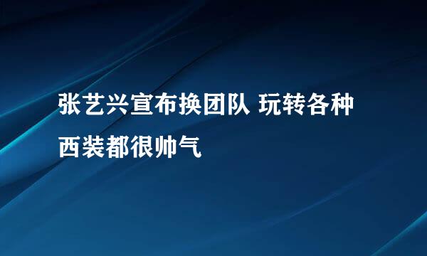 张艺兴宣布换团队 玩转各种西装都很帅气