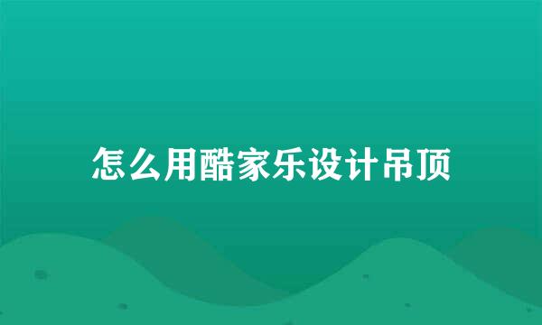 怎么用酷家乐设计吊顶