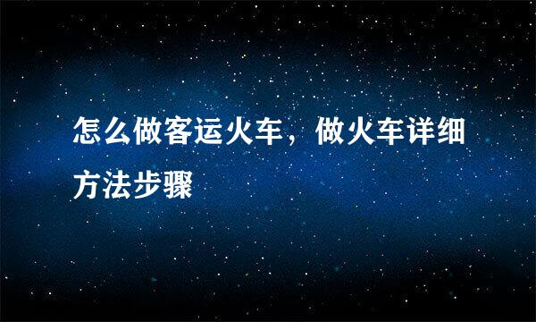 怎么做客运火车，做火车详细方法步骤