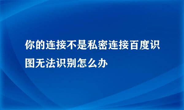 你的连接不是私密连接百度识图无法识别怎么办