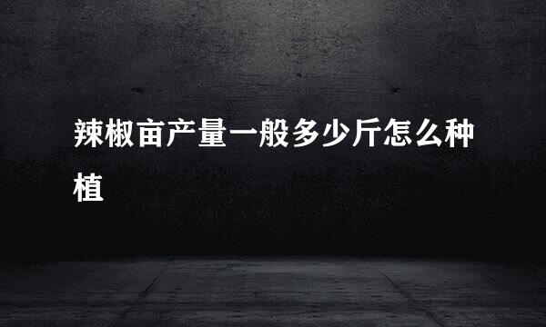 辣椒亩产量一般多少斤怎么种植