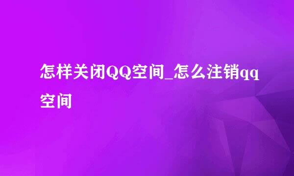 怎样关闭QQ空间_怎么注销qq空间