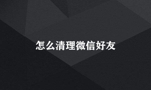怎么清理微信好友