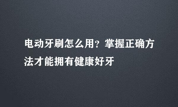 电动牙刷怎么用？掌握正确方法才能拥有健康好牙