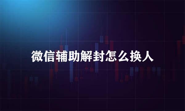 微信辅助解封怎么换人