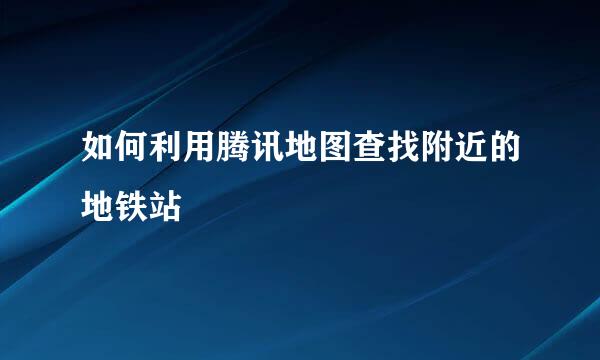 如何利用腾讯地图查找附近的地铁站