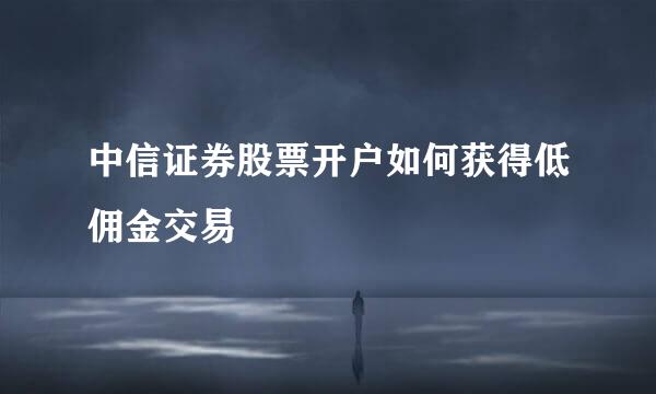 中信证券股票开户如何获得低佣金交易