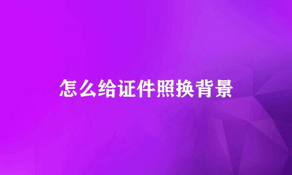 怎么给证件照换背景