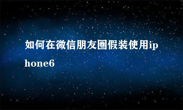 如何在微信朋友圈假装使用iphone6