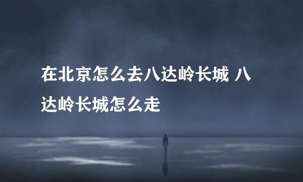 在北京怎么去八达岭长城 八达岭长城怎么走