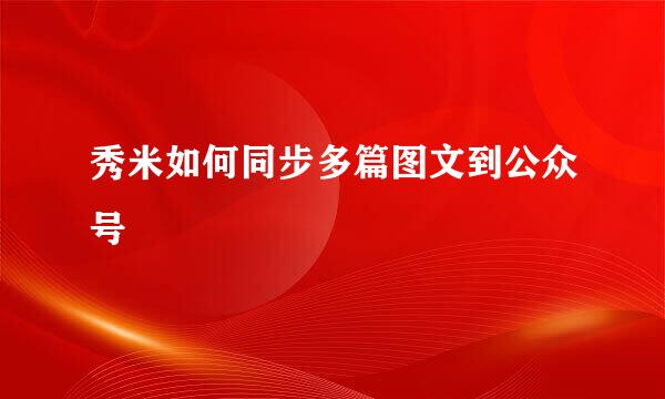 秀米如何同步多篇图文到公众号