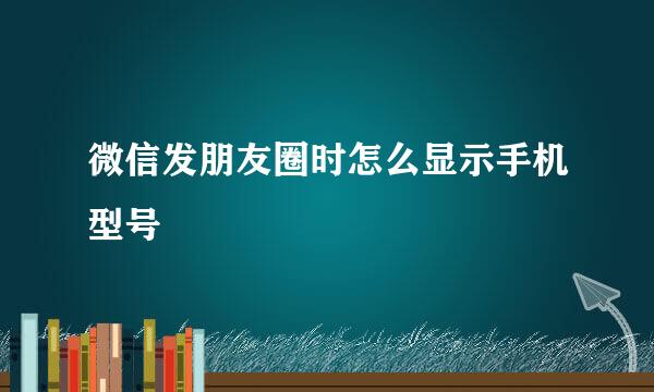 微信发朋友圈时怎么显示手机型号