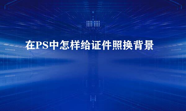 在PS中怎样给证件照换背景