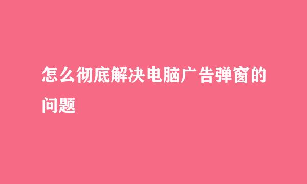 怎么彻底解决电脑广告弹窗的问题