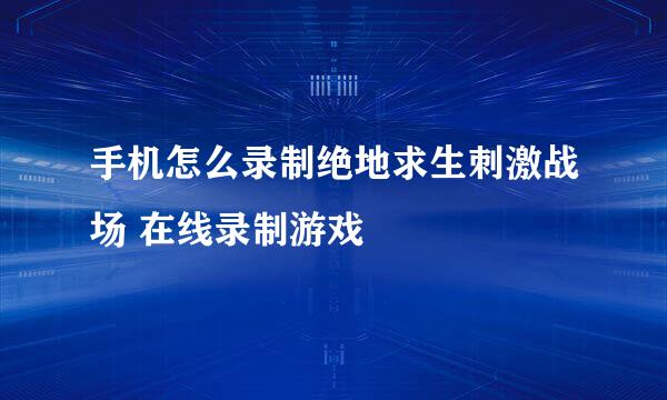手机怎么录制绝地求生刺激战场 在线录制游戏