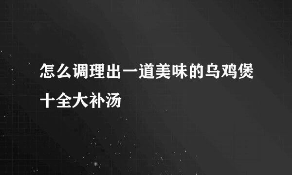 怎么调理出一道美味的乌鸡煲十全大补汤 
