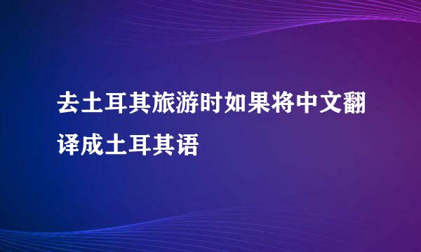 去土耳其旅游时如果将中文翻译成土耳其语