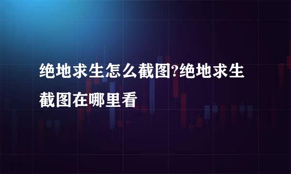 绝地求生怎么截图?绝地求生截图在哪里看