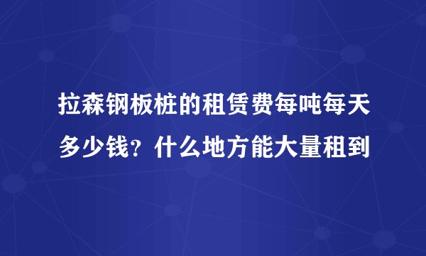拉森钢板桩的租赁费每吨每天多少钱？什么地方能大量租到