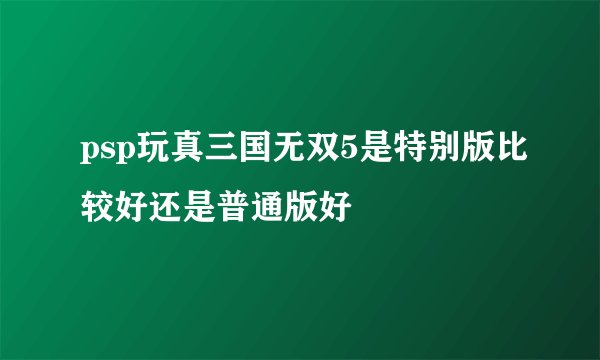 psp玩真三国无双5是特别版比较好还是普通版好