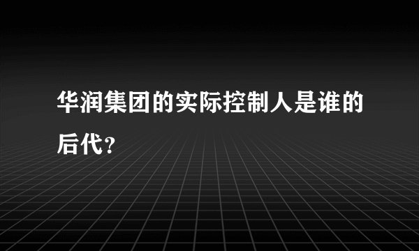 华润集团的实际控制人是谁的后代？