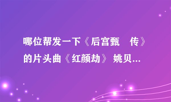 哪位帮发一下《后宫甄嬛传》的片头曲《红颜劫》 姚贝娜,片尾曲《凤凰于飞》刘欢 mp3格式的,非常感谢