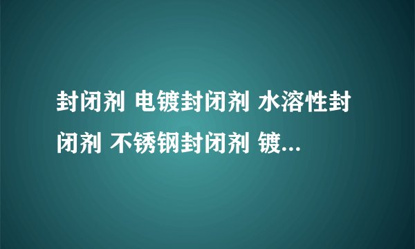 封闭剂 电镀封闭剂 水溶性封闭剂 不锈钢封闭剂 镀锌封闭剂 镀镍封闭剂 镀铬封闭剂 铜件封闭剂 银封闭剂