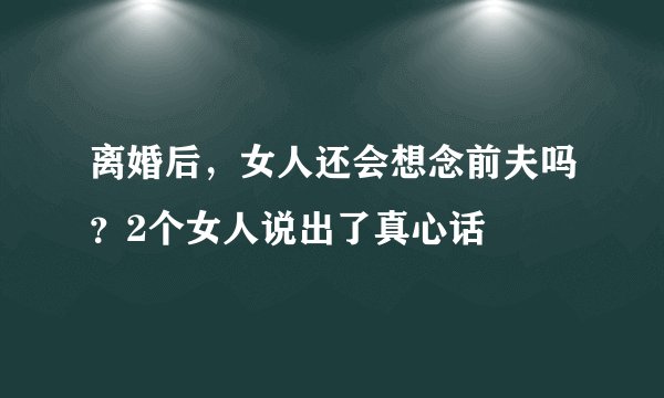 离婚后，女人还会想念前夫吗？2个女人说出了真心话