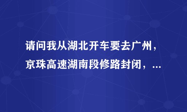请问我从湖北开车要去广州，京珠高速湖南段修路封闭，我应该怎么走？