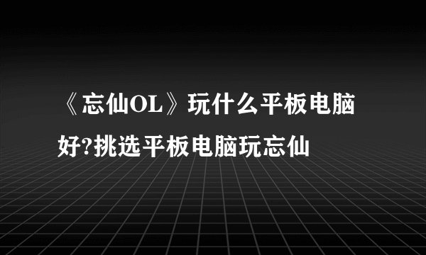 《忘仙OL》玩什么平板电脑好?挑选平板电脑玩忘仙